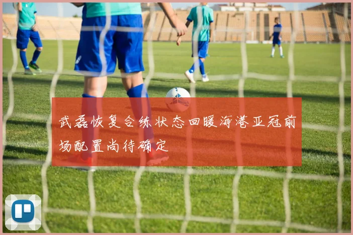武磊恢复合练状态回暖海港亚冠前场配置尚待确定