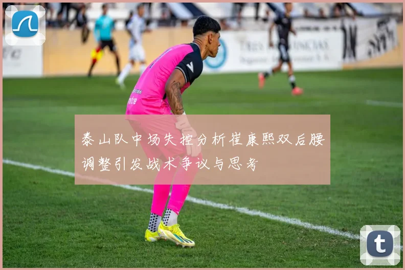 泰山队中场失控分析崔康熙双后腰调整引发战术争议与思考