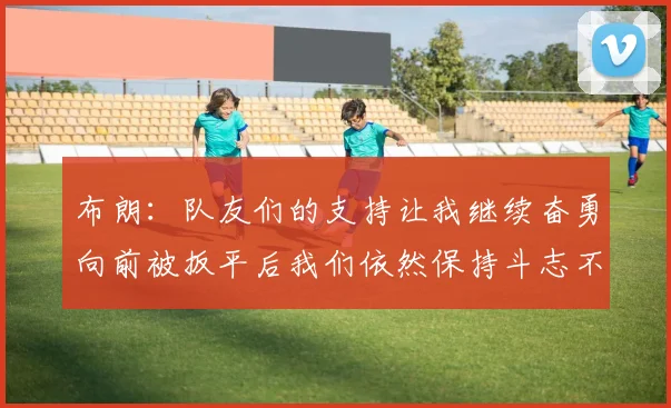 布朗：队友们的支持让我继续奋勇向前被扳平后我们依然保持斗志不言放弃