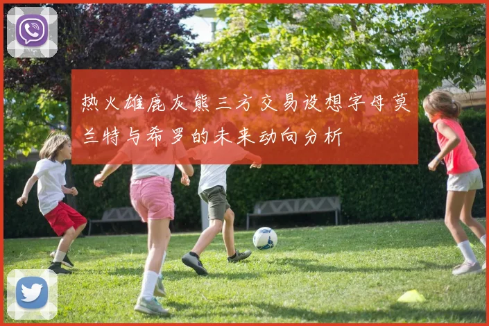 热火雄鹿灰熊三方交易设想字母莫兰特与希罗的未来动向分析