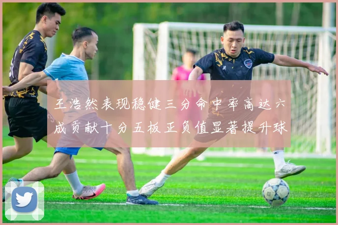 王浩然表现稳健三分命中率高达六成贡献十分五板正负值显著提升球队表现