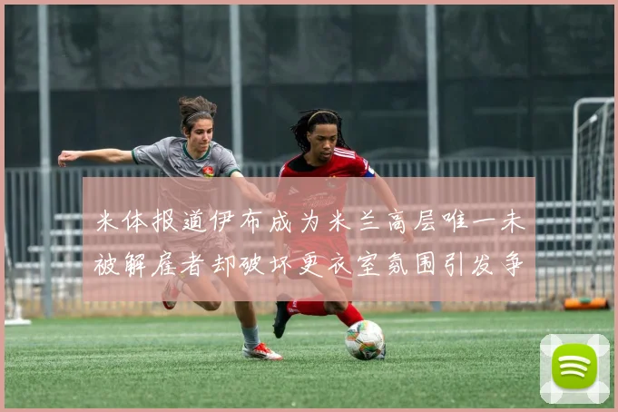 米体报道伊布成为米兰高层唯一未被解雇者却破坏更衣室氛围引发争议