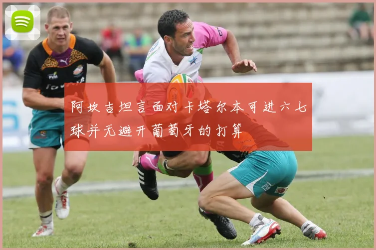 阿坎吉坦言面对卡塔尔本可进六七球并无避开葡萄牙的打算