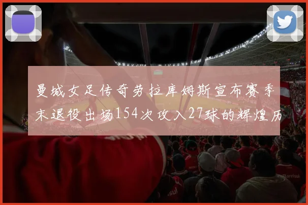 曼城女足传奇劳拉库姆斯宣布赛季末退役出场154次攻入27球的辉煌历程
