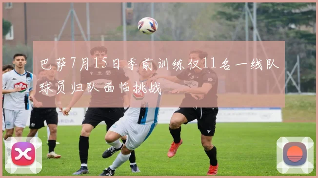 巴萨7月15日季前训练仅11名一线队球员归队面临挑战