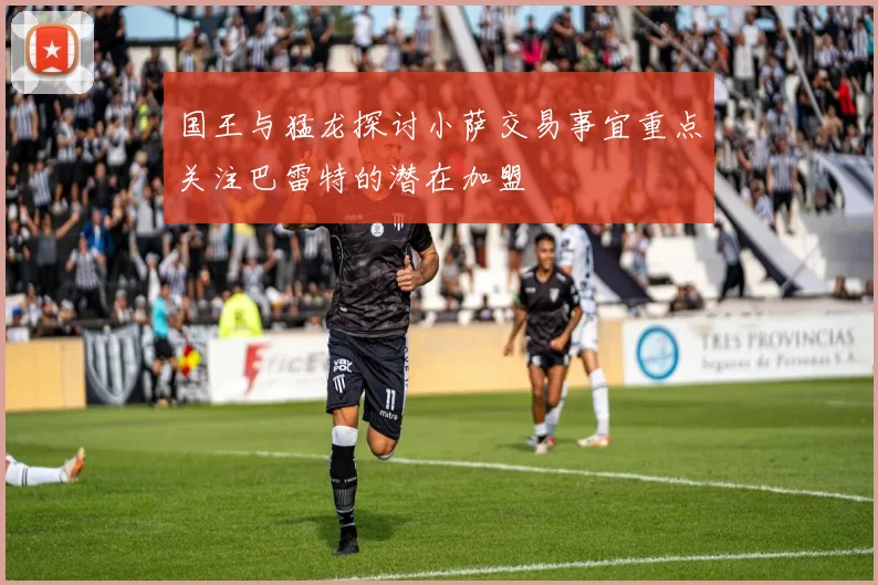 国王与猛龙探讨小萨交易事宜重点关注巴雷特的潜在加盟