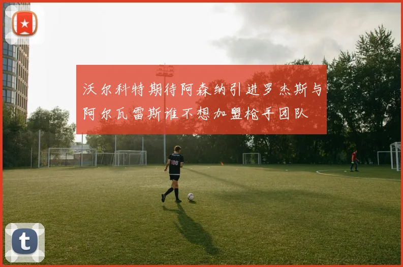 沃尔科特期待阿森纳引进罗杰斯与阿尔瓦雷斯谁不想加盟枪手团队