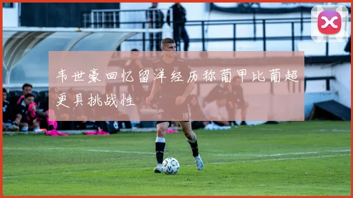 韦世豪回忆留洋经历称葡甲比葡超更具挑战性