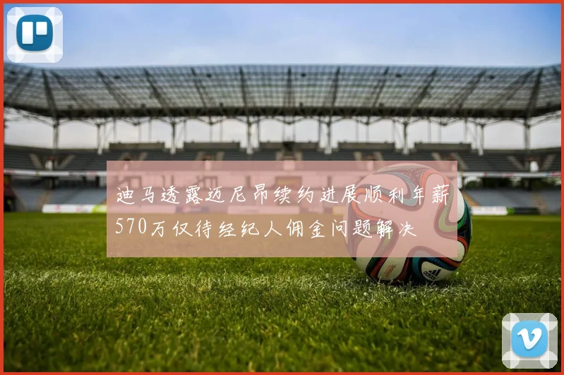迪马透露迈尼昂续约进展顺利年薪570万仅待经纪人佣金问题解决