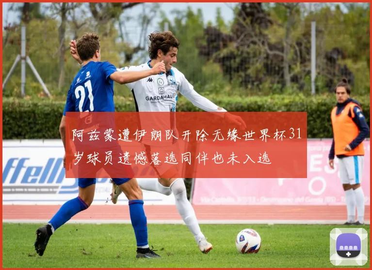 阿兹蒙遭伊朗队开除无缘世界杯31岁球员遗憾落选同伴也未入选