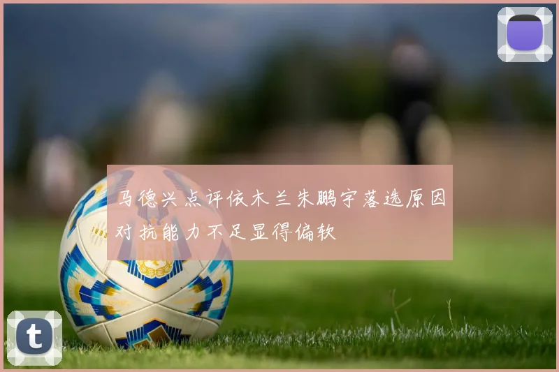 马德兴点评依木兰朱鹏宇落选原因对抗能力不足显得偏软