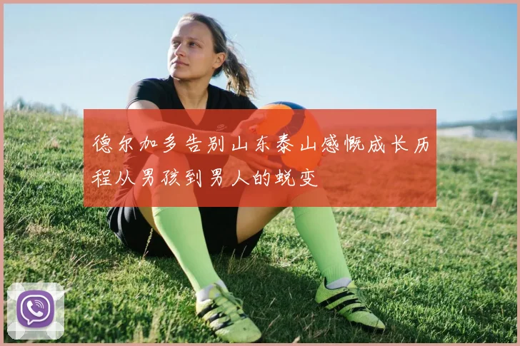 德尔加多告别山东泰山感慨成长历程从男孩到男人的蜕变