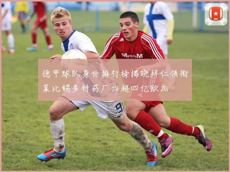 德甲球队身价排行榜揭晓拜仁领衔莱比锡多特药厂均超四亿欧元