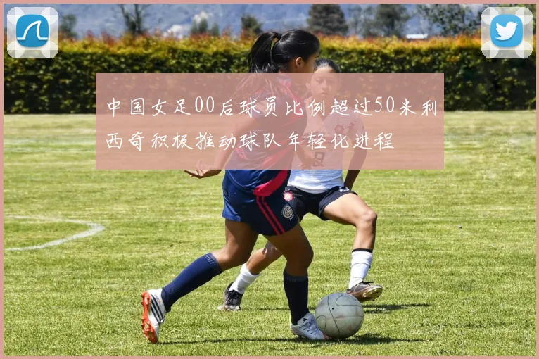 中国女足00后球员比例超过50米利西奇积极推动球队年轻化进程