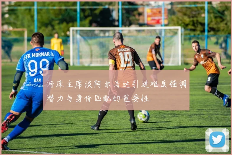 河床主席谈阿尔马达引进难度强调潜力与身价匹配的重要性