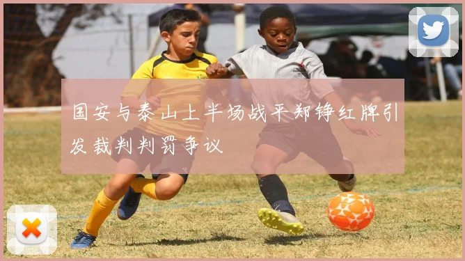 国安与泰山上半场战平郑铮红牌引发裁判判罚争议