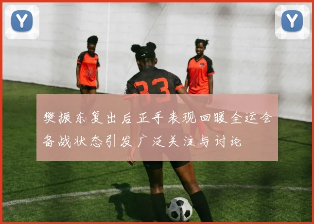 樊振东复出后正手表现回暖全运会备战状态引发广泛关注与讨论