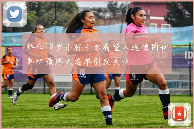 拜仁18岁小将卡尔有望入选德国世界杯最终大名单引发关注