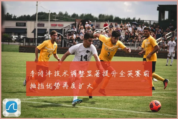 李诗沣技术调整显著提升全英赛前抽挡优势再度扩大