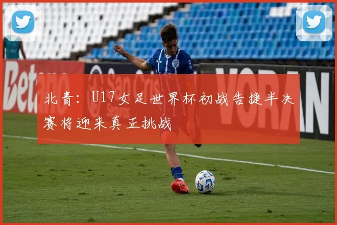 北青：U17女足世界杯初战告捷半决赛将迎来真正挑战