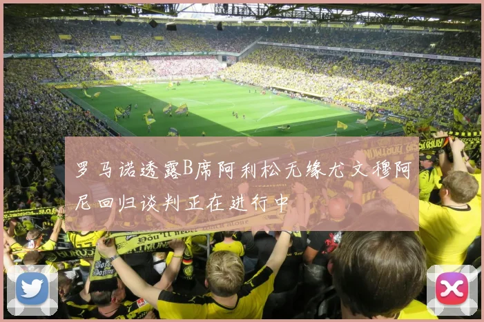 罗马诺透露B席阿利松无缘尤文穆阿尼回归谈判正在进行中