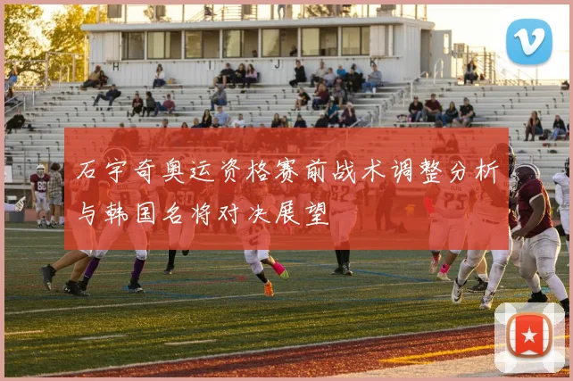 石宇奇奥运资格赛前战术调整分析与韩国名将对决展望