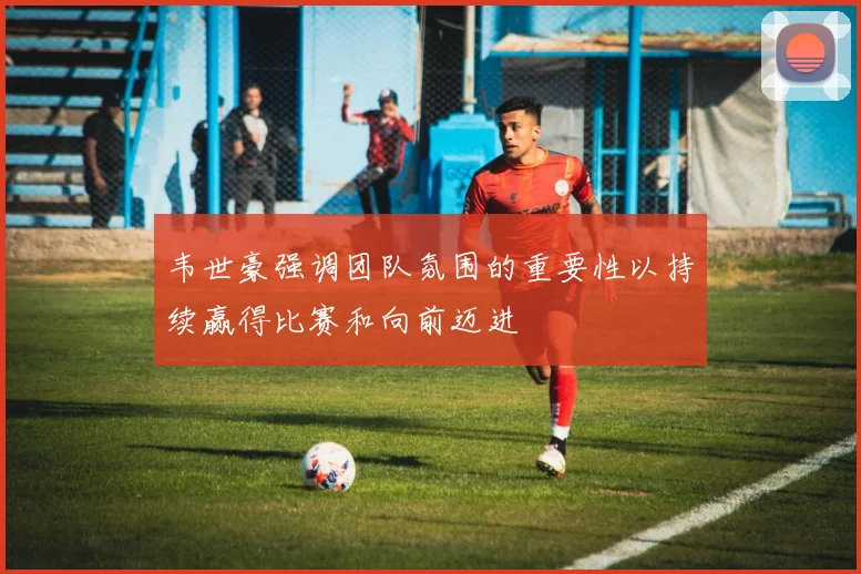 韦世豪强调团队氛围的重要性以持续赢得比赛和向前迈进