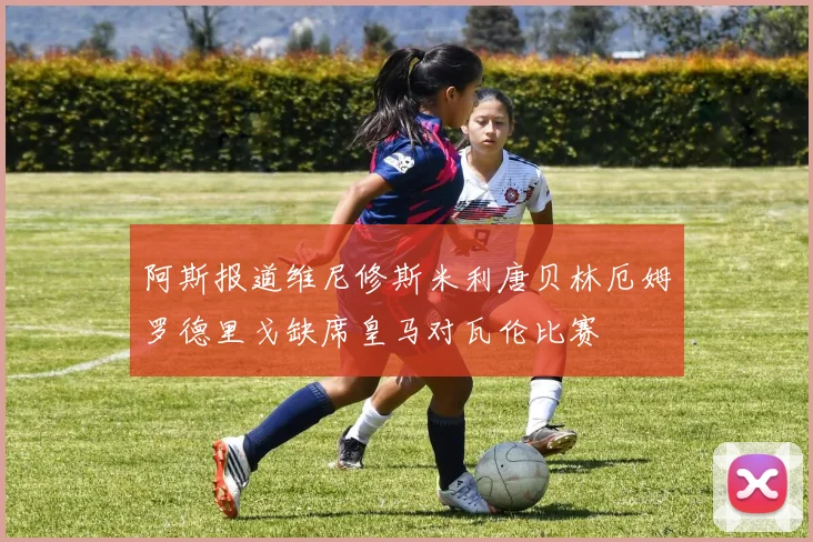 阿斯报道维尼修斯米利唐贝林厄姆罗德里戈缺席皇马对瓦伦比赛