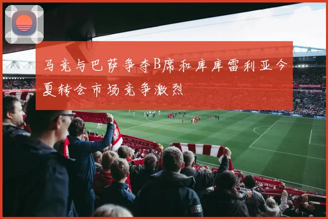 马竞与巴萨争夺B席和库库雷利亚今夏转会市场竞争激烈