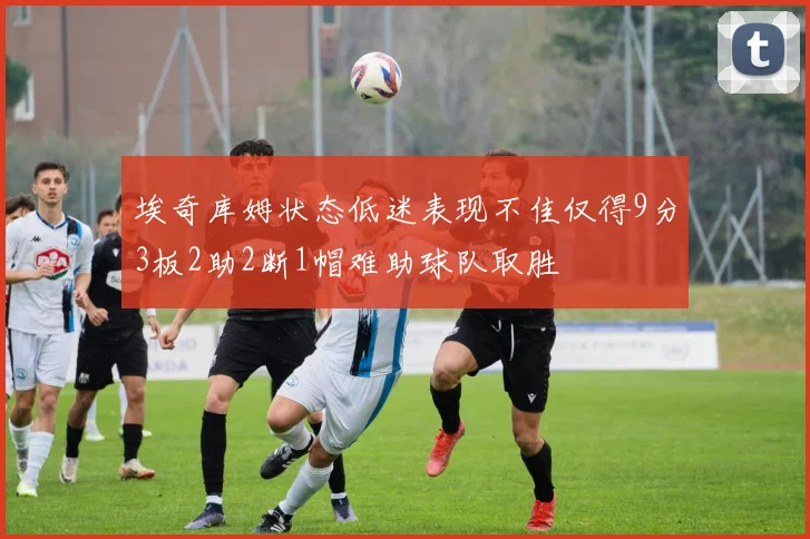埃奇库姆状态低迷表现不佳仅得9分3板2助2断1帽难助球队取胜