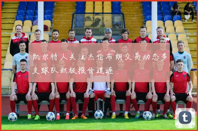 凯尔特人关注杰伦布朗交易动态多支球队积极报价追逐